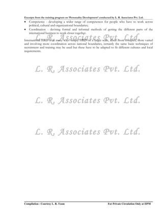 Excerpts from the training program on ‘Personality Development’ conducted by L. R. Associates Pvt. Ltd.
•   Competence - developing a wider range of competences for people who have to work across
    political, cultural and organizational boundaries;
•   Coordination - devising formal and informal methods of getting the different parts of the
    international business to work closer together.
        L. R. Associates Pvt. Ltd.
International HRD is in many ways simply HRD on a larger scale, albeit more complex, more varied
and involving more coordination across national boundaries, certainly the same basic techniques of
recruitment and training may be used but these have to be adapted to fit different cultures and local
requirements.




        L. R. Associates Pvt. Ltd.


        L. R. Associates Pvt. Ltd.


        L. R. Associates Pvt. Ltd.




Compilation - Courtesy L. R. Team                                       For Private Circulation Only at IIPM
 