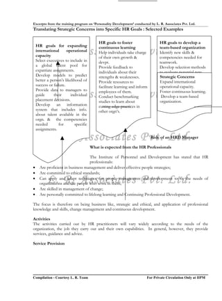 Excerpts from the training program on ‘Personality Development’ conducted by L. R. Associates Pvt. Ltd.
Translating Strategic Concerns into Specific HR Goals : Selected Examples

                                            HR goals to foster                   HR goals to develop a
    HR goals for expanding
           L. R. Associates Pvt. Ltd.
    international
    capacity
                        operational
                                            continuous learning
                                            Help individuals take charge
                                            of their own growth &
                                                                                 team-based organization
                                                                                 Identify new skills &
                                                                                 competencies needed for
    Select executives to include in         devpt.                               teamwork.
    a global talent pool for                Provide feedback to                  Develop selection methods
    expatriate assignments.                 individuals about their              to evaluate potential new
    Develop models to predict               strengths & weaknesses.              Strategic Concerns
                                                                                 hires for teamwork skills.
    better a person’s likelihood of         Provide resources to                 Expand international
                                                                                 Provide training in
    success or failure.                     facilitate learning and inform       operational capacity.
                                                                                 teamwork skills.
    guide  L. R. Associates Pvt. Ltd.
    Provide data to managers to
               their
    placement decisions.
                          individual
                                            employees of them.
                                            Conduct benchmarking
                                            studies to learn about
                                                                                 Foster continuous learning.
                                                                                 Introduce rewards &
                                                                                 recognition team-based the
                                                                                  Develop a to reinforce
                                                                                 organization.
                                                                                 development of teamwork
    Develop an information                  cutting-edge practices in            skills.
    system that includes info.              other orgn’s.
    about talent available in the
    orgn. & the competencies
    needed        for        specific
    assignments.

           L. R. Associates Pvt. Ltd.                                        Role of an HRD Manager

                                        What is expected from the HR Professionals

                                   The Institute of Personnel and Development has stated that HR
                                   professionals:
•     Are proficient in business management and deliver effective people strategies;
•     Are committed to ethical standards;
•
           L. R. Associates Pvt. Ltd.
      Can apply and adapt techniques for people management and development to fit the needs of
      organizations and the people who work in them;
•     Are skilled in management of change;
•     Are personally committed to lifelong learning and Continuing Professional Development.

The focus is therefore on being business like, strategic and ethical, and application of professional
knowledge and skills, change management and continuous development.

Activities
The activities carried out by HR practitioners will vary widely according to the needs of the
organization, the job they carry out and their own capabilities. In general, however, they provide
services, guidance and advice.

Service Provision




Compilation - Courtesy L. R. Team                                        For Private Circulation Only at IIPM
 