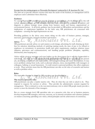 Excerpts from the training program on ‘Personality Development’ conducted by L. R. Associates Pvt. Ltd.
The aims are to provide effective services that meet the needs of the business, its management and its
employees and to administer them effectively.

Guidance

        L. R. Associates Pvt. Ltd.
To varying degrees, HR practitioners provide guidance to management. At the highest level, this will
include recommendations on HR strategies that have been developed by processes of analysis and
diagnosis to address strategic issues arising from business needs and human, organizational or
environmental factors. At all levels, guidance may be provided on HR policies and procedures and the
implications of employment legislation. In the latter area, HR practitioners are concerned with
compliance - ensuring that legal requirements are met.

Providing guidance in the above areas means taking on the roles of business partner, strategist,
innovator, interventionist, internal consultant and monitor.

Advice  L. R. Associates Pvt. Ltd.
HR practitioners provide advice on such matters as job design, advertising for staff, drawing up short-
lists for selection, identifying methods of satisfying training needs, the rates of pay to be offered to
employees on recruitment or promotion, health and safety requirements, employee relations issues
(disputes, grievances and communications) and handling people problems (discipline, capability,
absenteeism, time-keeping etc.).

Advice will be given to managers and team leaders on the above issues but it will also be provided to
        L. R. Associates Pvt. Ltd.
individuals. This may deal with aspects of work and development such as the suitability of the present
job, developing competence and employability, self-managed learning and career development. It may
cover problems arising from work, such as physical ailments, stress, incompatibility with managers or
colleagues, bullying or sexual harassment. It could extend to personal problems that affect employees
at work. These activities mean that the HR practitioner can take on the roles of counselor and mentor
as well as problem solver.

Roles

        L. R. Associates Pvt. Ltd.
The main roles that can be played by HR executives are described below.

The reactive/proactive roles
HR practitioners can play a mainly reactive role. They do what they are told or asked to do. They
respond to requests for services or advice. They provide the administrative systems required by
management. This is referred to as the non-interventionary role in which HR people merely provide a
service to meet the demands of line managers.

But at a more strategic level, HR specialists take on a proactive role, they act as business partners,
develop integrated HR strategies, intervene, innovate, act as internal consultants and volunteer guidance
on matters concerning upholding core values, ethical principles and the achievement of consistency.




Compilation - Courtesy L. R. Team                                       For Private Circulation Only at IIPM
 