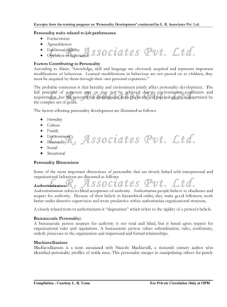 Excerpts from the training program on ‘Personality Development’ conducted by L. R. Associates Pvt. Ltd.

Personality traits related to job performance
   • Extraversion
   • Agreeableness

        L. R. Associates Pvt. Ltd.
   • Emotional stability
   • Openness to experience.
Factors Contributing to Personality
According to Maier, “knowledge, skill and language are obviously acquired and represent important
modifications of behaviour. Learned modifications in behaviour are not passed on to children, they
must be acquired by them through their own personal experience.”
The probable consensus is that heredity and environment jointly affect personality development. The

        L. R. Associates Pvt. Ltd.
full potential of a person may or may not be achieved due to environmental constraints and
requirements, but the potential for development, both physically and psychologically is determined by
the complex set of genes.
The factors affecting personality development are illustrated as follows:

    •   Heredity
    •   Culture
    •   Family
    •
    •
    •
        L. R. Associates Pvt. Ltd.
        Environment
        Personality
        Social
    •   Situational

Personality Dimensions

Some of the more important dimensions of personality that are closely linked with interpersonal and
organizational behaviour are discussed as follows:
        L. R. Associates Pvt. Ltd.
Authoritarianism:
Authoritarianism refers to blind acceptance of authority. Authoritarian people believe in obedience and
respect for authority. Because of their beliefs in hierarchical order, they make good followers; work
better under directive supervision and more productive within authoritarian organizational structure.
A closely related term to authoritarians is “dogmatism” which refers to the rigidity of a person’s beliefs.

Bureaucratic Personality:
A bureaucratic person respects for authority is not total and blind, but is based upon respect for
organizational rules and regulations. A bureaucratic person values subordination, rules, conformity,
orderly processes in the organization and impersonal and formal relationships.

Machiavellianism:
Machiavellianism is a term associated with Niccolo Machiavelli, a sixteenth century author who
identified personality profiles of noble men. This personality merges in manipulating others for purely




Compilation - Courtesy L. R. Team                                       For Private Circulation Only at IIPM
 