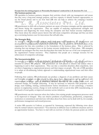 Excerpts from the training program on ‘Personality Development’ conducted by L. R. Associates Pvt. Ltd.
The business partner role
HR specialists as business partners, integrate their activities closely with top management and ensure
that they serve a long-term strategic purpose, and have capacity to identify business opportunities, to
see the broad picture and to see how their HR role can help to achieve the company’s business

        L. R. Associates Pvt. Ltd.
objectives.

HR practitioners in their role as business partners are aware of business strategies and the opportunities
and threats facing the organization. They are capable of analyzing organizational strengths and
weaknesses and diagnosing the issues facing the enterprise and their human resource implications.
They know about the critical success factors that will create competitive advantage and they can draw
up a convincing business case for innovations that will add value.

The Strategist Role
        L. R. Associates Pvt. Ltd.
As strategists, HR practitioners address major long-term issues concerning the management and
development of people and the employment relationship. They are guided by the business plans of the
organization but they also contribute to the formulation of the business plans. This is achieved by
ensuring that top managers focus on the human resource implications of their plans. HR strategists
persuade top managers that they must develop plans that make the best use of the core competences of
the organization’s human resources. They emphasize that people are a strategic resource for the
achievement of competitive advantage.

The Interventionist Role
        L. R. Associates Pvt. Ltd.
To intervene is to modify the course of events. An intervention is an action or an event in itself that is
intended to achieve this purpose. HR practitioners are well placed to observe and analyze what is
happening in and to their organizations. They can take a somewhat detached, albeit empathetic, view
on what is happening to organizational process and their impact on people. The role of HR specialists
is to adopt an all-embracing, holistic approach to understanding organizational issues and their effect
on people.

Following their analysis, HR professionals can produce a diagnosis of any problems and their causes

        L. R. Associates Pvt. Ltd.
and formulate proposals on what should be done about them. Interventions can be concerned with
organizational processes such as interaction between departments and people, team, work and
structural change, for example delayering. It may be necessary to intervene with proposals on job
design, team building, training, communications before introduction of new technology, a business
process re-engineering exercise, change in work methods such as just-in-time (JIT) manufacturing, or
the launch of total quality or improved customer service initiatives.

HR practitioners can also intervene when they believe that existing people management processes need
to be improved or changed. They can observe problems of performance, productivity, competence,
motivation or commitment and intervene with ideas about how these can be dealt with by, for example,
performance management and reward processes.

A senior HR executive in Unilever, as reported by Armstrong, expressed the following views about
what he termed ‘selective intervention’: “You intervene in different ways in different situations and it is
an opportunistic business. You have to start with an overview of where the pressure points are within




Compilation - Courtesy L. R. Team                                       For Private Circulation Only at IIPM
 