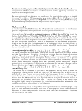 Excerpts from the training program on ‘Personality Development’ conducted by L. R. Associates Pvt. Ltd.
an organization and where you can make a useful intervention. But the opportunity to intervene can
come at the most unexpected times”.

But intervention should not degenerate into interference. The interventionist role has to be handled

        L. R. Associates Pvt. Ltd.
delicately. It is necessary first to establish a good business case and then to take people along
progressively, helping them to understand the problem and its causes and involving them in developing
solutions which they will implement, with HR guidance and help as required.


The Innovation Role
A proactive approach to HRM will mean that HR specialists will want to innovate - to introduce new
processes and procedures that they believe will increase organizational effectiveness.

        L. R. Associates Pvt. Ltd.
The need for innovation should be established by processes of analysis and diagnosis that identify the
business need and the issues to be addressed. ‘Benchmarking’ can take place to identify ‘best practice’
as adopted by other organizations. But ‘best fit’ is more important than ‘best practice’. In other words,
the innovation should meet the particular needs of the business, which are likely to differ from those of
the other ‘best practice’ organizations. It has to be demonstrable that the innovation is appropriate,
beneficial, and practical in the circumstances and can be implemented without too much difficulty in
the shape of opposition from those affected by it or the unjustifiable use of resources - financial and
the time of those involved.

        L. R. Associates Pvt. Ltd.
The Internal Consultancy Role
As internal consultants, HR practitioners’ function like external management consultants, working
alongside their colleagues - their clients - in analyzing problems, diagnosing issues and proposing
solutions. They will be concerned with the development of HR processes or systems, for example
performance management, personal development planning or new pay structures, and in ‘process
consulting’. The latter is concerned with process areas such as organization, team building, objective
setting, quality management, customer service and, importantly, change management. Process
consulting is the most challenging field for internal consultants and they may seem to be more credible

        L. R. Associates Pvt. Ltd.
because of their perceived expertise and independence.

The Monitoring Role
  As monitors of the application of HR policies and procedures and the extent to which the
organization’s values concerning people are concerned, HR practitioners have a delicate, even a
difficult, role to play. They are not there to ‘police’ what line managers do but it is still necessary to
ensure that the policies and procedures are implemented with a reasonable degree of consistency. This
role can mean that HR specialists can act as ‘regulators’ who are ‘managers of discontent’ involved in
formulating and monitoring employment rules. Although the tendency is to transfer more
responsibility for HR matters to line managers, they cannot be given total freedom. A balance has to be
struck between freedom and consistency or legal obligations.

HR practitioners may also act as the guardians of the organization’s values concerning people. They
point out when behaviour conflicts with those values or where proposed actions will be inconsistent
with them. In a sense, their role requires them to act as the ‘conscience’ of management - a necessary
role but not an easy one to play.




Compilation - Courtesy L. R. Team                                       For Private Circulation Only at IIPM
 