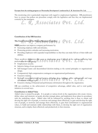 Excerpts from the training program on ‘Personality Development’ conducted by L. R. Associates Pvt. Ltd.

The monitoring role is particularly important with regard to employment legislation. HR practitioners
have to ensure that polices are procedure comply with the legislation and that they are implemented
correctly by line managers.

        L. R. Associates Pvt. Ltd.

Contribution of the HR function

        L. R. Associates Pvt. Ltd.
The Contribution of the Human Resource Function

HRD practices can improve company performance by:
• Increasing employee skills and attitudes;
• Promoting positive attitudes and increasing motivation;
• Providing employees with expanded responsibilities so that they can make full use of their skills and
  abilities.


        L. R. Associates Pvt. Ltd.
There are seven dimensions that seem to characterize most if not all of the systems producing high
performance through people.
• Employment security.
• Selective hiring of new personnel.
• Self-managed teams and decentralized decision-making as the central principles or organizational
    design.
• Comparatively high compensation contingent on organizational performance.
• Extensive training.

        L. R. Associates Pvt. Ltd.
• Reduced status distinctions and barriers, including dress, language, office arrangements and wage
    differentials between levels.
• Extensive sharing of financial and performance information throughout the organization.
HR can contribute to the achievement of competitive advantage, added value, and to total quality
initiatives in several ways.
Contribution to Added Value
Added value is created by people. It is people at various levels in the organization who create visions,
define values and missions, set goals, develop strategic plans, and implement those plans in accordance
with the underlying values. Added value will be enhanced by anything that is done to obtain and
develop the right sort of people, to motivate and manage them effectively, to gain and develop the right
sort of people, to motivate and manage them effectively, to gain their commitment to organizational
values, to build and maintain stable relationships with them, to develop the right sort of organization
structure, and to deploy them effectively and productively in that structure.




Compilation - Courtesy L. R. Team                                       For Private Circulation Only at IIPM
 