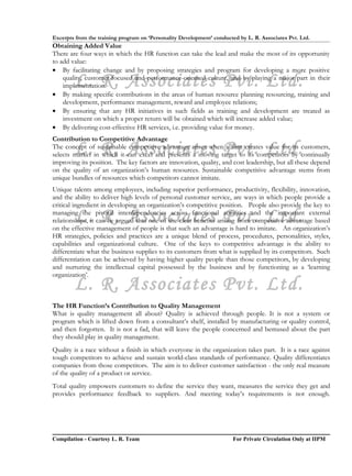 Excerpts from the training program on ‘Personality Development’ conducted by L. R. Associates Pvt. Ltd.
Obtaining Added Value
There are four ways in which the HR function can take the lead and make the most of its opportunity
to add value:
• By facilitating change and by proposing strategies and program for developing a more positive

        L. R. Associates Pvt. Ltd.
    quality, customer-focused and performance-oriented culture, and by playing a major part in their
    implementation.
• By making specific contributions in the areas of human resource planning resourcing, training and
    development, performance management, reward and employee relations;
• By ensuring that any HR initiatives in such fields as training and development are treated as
    investment on which a proper return will be obtained which will increase added value;
• By delivering cost-effective HR services, i.e. providing value for money.
Contribution to Competitive Advantage
        L. R. Associates Pvt. Ltd.
The concept of sustainable competitive advantage arises when a firm creates value for its customers,
selects market in which it can excel and presents a moving target to its competitors by continually
improving its position. The key factors are innovation, quality, and cost leadership, but all these depend
on the quality of an organization’s human resources. Sustainable competitive advantage stems from
unique bundles of resources which competitors cannot imitate.
Unique talents among employees, including superior performance, productivity, flexibility, innovation,
and the ability to deliver high levels of personal customer service, are ways in which people provide a
critical ingredient in developing an organization’s competitive position. People also provide the key to

        L. R. Associates Pvt. Ltd.
managing the pivotal interdependencies across functional activities and the important external
relationships, it can be argued that one of the clear benefits arising from competitive advantage based
on the effective management of people is that such an advantage is hard to imitate. An organization’s
HR strategies, policies and practices are a unique blend of process, procedures, personalities, styles,
capabilities and organizational culture. One of the keys to competitive advantage is the ability to
differentiate what the business supplies to its customers from what is supplied by its competitors. Such
differentiation can be achieved by having higher quality people than those competitors, by developing
and nurturing the intellectual capital possessed by the business and by functioning as a ‘learning
organization’.
        L. R. Associates Pvt. Ltd.
The HR Function’s Contribution to Quality Management
What is quality management all about? Quality is achieved through people. It is not a system or
program which is lifted down from a consultant’s shelf, installed by manufacturing or quality control,
and then forgotten. It is not a fad, that will leave the people concerned and bemused about the part
they should play in quality management.
Quality is a race without a finish in which everyone in the organization takes part. It is a race against
tough competitors to achieve and sustain world-class standards of performance. Quality differentiates
companies from those competitors. The aim is to deliver customer satisfaction - the only real measure
of the quality of a product or service.
Total quality empowers customers to define the service they want, measures the service they get and
provides performance feedback to suppliers. And meeting today’s requirements is not enough.




Compilation - Courtesy L. R. Team                                       For Private Circulation Only at IIPM
 