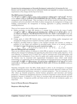 Excerpts from the training program on ‘Personality Development’ conducted by L. R. Associates Pvt. Ltd.
Business and the people in them must be sufficiently flexible and adaptable to continue meeting these
requirements as they change and develop in the future.

The HR Function’s Contribution

        L. R. Associates Pvt. Ltd.
The HR function is ideally placed to make a major contribution to total quality improvement. Members
of the function have, or should have, non-substitutable expertise in the key aspects of making quality
management work through people. They can bring to bear all their creativity in their role as internal
consultants and service providers in the fields of culture management, the management of change, team
building, communication, the management of learning, approaches to gaining commitment and
modifying behaviour.

There are four separate roles for HR in quality management:
• Hidden persuader, in which HR operates at a strategic level, promoting the cause of quality
        L. R. Associates Pvt. Ltd.
   management with top management and advising them on how a total quality culture can be
   developed and sustained. The HR function may be much less visible to line managers in this role
   but can play a significant part behind the scenes in generating new ideas and developing total quality
   strategies.
• Change agent, in which HR function plays a major part in driving quality management and
   managing the change processes required to develop a quality oriented culture.
• Facilitator, providing hands-on support to line managers through such activities as training or
   publishes its own targets and standards for providing quality services to its internal customers,

        L. R. Associates Pvt. Ltd.
   including how it can help in improving quality standards generally.

How the HR function can contribute
There are two different spheres of influence in which HR can operate on total quality matters. It can
influence line managers by facilitating and supporting the achievement of their quality objectives. It can
exert influence at corporate level, in which case it will be concerned with overall philosophies and
strategies and the development of core values for quality and a quality-oriented culture. At this level,
the function may be concerned with organizational development issues which could include
restructuring or re-engineering and an increased emphasis on horizontal processes, teamwork, project

        L. R. Associates Pvt. Ltd.
management, flexibility and empowerment. In each of these areas HR should be aware of the quality
implications so that it can alert top management on what needs to be done to achieve continuous
improvement.

Operating strategically means that HR is ideally placed to advise on the development of integrated
quality management processes, which will include a ‘balanced scorecard’ approach in which one of the
four key organizational performance measures is customer perspective - how do customers see us?
(The others are financial perspective, internal business perspective and innovation and learning
perspective.) Performance management processes can then be structured to ensure that the customer
perspective measure is included as a key factor in assessing results and agreeing personal and team
development plans. Competence profiles and frame-works at all levels can incorporate quality as a
major item.

Issues in Human Resource Management

Responses Affecting People




Compilation - Courtesy L. R. Team                                       For Private Circulation Only at IIPM
 
