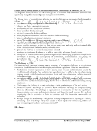 Excerpts from the training program on ‘Personality Development’ conducted by L. R. Associates Pvt. Ltd.
The responses to the increased use of technology and to economic and competitive pressures have
significantly changed the nature of people management in the 1990s.

The driving forces of competition are affecting the way in which people are organized and managed as
follows:
        L. R. Associates Pvt. Ltd.
• decentralization and development of decision-making;
• slimmer and flatter organization structures;
• total quality and lean organization initiatives;
• fewer specialists directly employed;
• the development of a flexible workforce;
• more project-based and cross-functional initiatives and team working;
• empowered rather than command structures;

        L. R. Associates Pvt. Ltd.
• greater self-management and responsibility for individuals and teams;
• openness, fairness and partnership in employment relations;
• greater need for managers to develop their interpersonal, team leadership and motivational skills
    when carrying out their facilitating and coordinating roles;
• pressure for everyone to become more customer-oriented;
• emphasis on continuous development to achieve competitive advantage through people.
• emergence of human resource management as a philosophy of managing people which emphasized
    investment in training, the development of commitment, communications and paying for
        L. R. Associates Pvt. Ltd.
    performance.

The Challenge to HRM
Environmental and contextual changes present a number of competitive challenges to organizations
which mean that HR has to be involved in helping to build new capabilities. These are set out below:
• Globalization requires organizations to move people, ideas, products and information around the
   world to meet local needs. New and important ingredients must be added to the mix when making
   strategy: volatile political situations, contentious global trade issues, fluctuating exchange rates and
   unfamiliar cultures.
        L. R. Associates Pvt. Ltd.
• Profitability through growth – the drive for revenue growth means that companies must be creative
   and innovative and this means encouraging the free flow of information and shared learning among
   employees.
• Technology – the challenge is to make technology a viable, productive part of the work setting.
• Intellectual capital – knowledge has become a direct competitive advantage for companies selling
   ideas and relationships. The challenge to organizations is to ensure that hey have the capability to
   find, assimilate, compensate and retain the talented individuals they need who can drive a global
   organization that is responsive to both its customers and ‘the burgeoning opportunities of
   technology’.
• Change, change and more change – the greatest challenge companies face is adjusting to – indeed,
   embracing – non-stop change. They must be able to ‘learn rapidly and continuously, and take on
   new strategic imperatives faster and more comfortably’.

HR – Issues




Compilation - Courtesy L. R. Team                                       For Private Circulation Only at IIPM
 