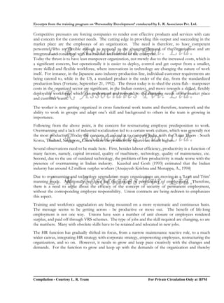 Excerpts from the training program on ‘Personality Development’ conducted by L. R. Associates Pvt. Ltd.

Competitive pressures are forcing companies to render cost effective products and services with care
and concern for the customer needs. The cutting edge in providing this output and succeeding in the
market place are the employees of an organization. The need is therefore, to have competent

        L. R. Associates Pvt. Ltd.
personnel, who are flexible enough to respond to the changing demand of the organization and are
integrated and concerned with the mission and survival of the enterprise.
Today the thrust is to have lean manpower organization, not merely due to the increased costs, which is
a significant concern, but operationally it is easier to deploy, control and get output from a smaller,
more skilled and flexible workforce, where innovations in technology are changing the nature of work
itself. For instance, in the Japanese auto industry production line, individual customer requirements are
being catered to, while in the US, a standard product is the order of the day, from the standardized
production lines (Fortune, September 21, 1992). The thrust today is to shed the extra flab - manpower
costs in the organized sector are significant, in the Indian context, and move towards a skilled, flexibly
        L. R. Associates Pvt. Ltd.
deployable workforce, which can understand and respond to the changing needs of the market place
and customer wants.

The worker is now getting organized in cross functional work teams and therefore, teamwork and the
ability to work in groups and adapt one’s skill and background to others in the team is growing in
importance.
Following from the above point, is the concern for restructuring employee predisposition to work.
Overmanning and a lack of industrial socialization led to a certain work culture, which was generally not

        L. R. Associates Pvt. Ltd.
the most productive. Today the concern all around is to compare India, with the Asian Tigers - South
Korea, Thailand, Singapore, China where the productivity figures are much higher.
Several observations need to be made here. First, besides labour efficiency, productivity is a function of
many factors, namely, capital invested, quality of machinery, technology, quality of maintenance, etc.
Second, due to the use of outdated technology, the problem of low productivity is made worse with the
presence of overmanning in Indian industry. Kaushal and Gosh (1993) estimated that the Indian
industry has around 4.2 million surplus workers (Anujayesh Krishna and Monappa, A., 1994)
Due to overmanning and technology upgradation many organizations are moving in a ‘Lean and Trim’
        L. R. Associates Pvt. Ltd.
manning mode. Additionally, we have had the concept of permanency of employment. Therefore,
there is a need to argue about the efficacy of the concept of security of permanent employment,
without the corresponding employee responsibility. Union contracts are being redrawn to emphasizes
this aspect.
Training and workforce upgradation are being mounted on a more systematic and continuous basis.
The message seems to be getting across - be productive or move out. The benefit of life-long
employment is not one way. Unions have seen a number of unit closure or employees rendered
surplus, and paid off through VRS schemes. The type of jobs and the skill required are changing, so are
the numbers. Many with obsolete skills have to be retained and relocated in new jobs.
The HR function has gradually shifted its focus, from a narrow maintenance reactive role, to a much
wider canvas, integrating HR strategy with corporate strategy, empowering employees, restructuring the
organization, and so on. However, it needs to grow and keep pace creatively with the changes and
demands. For the function to grow and keep up with the demands of the organization and thereby




Compilation - Courtesy L. R. Team                                       For Private Circulation Only at IIPM
 