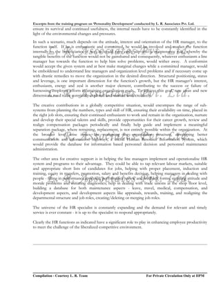 Excerpts from the training program on ‘Personality Development’ conducted by L. R. Associates Pvt. Ltd.
ensure its survival and continued usefulness, the internal needs have to be constantly identified in the
light of the environmental changes and pressures.
In such a scenario, much depends on the attitude, interest and orientation of the HR manager, to the

        L. R. Associates Pvt. Ltd.
function itself. If he is enthusiastic and committed, he would be involved and market the function
internally to the beneficiaries, if not, he could very easily slip into a maintenance role, whereby the
tangible benefits of the function would not be gainshared and consequently, whatever enthusiasm a line
manager has towards the function to help him solve problems, would wither away. A conformist
would accept the given system and at best make marginal changes while a committed manager, would
be emboldened to understand line managers and organization level problems and if necessary come up
with drastic remedies to move the organization in the desired direction. Structural positioning, status
and leverage, is one important dimension for the function’s growth, but the HR manager’s interest,
enthusiasm, energy and zeal is another major element, contributing to the success or failure of

        L. R. Associates Pvt. Ltd.
harnessing employee efforts in attaining organization goals. To achieve this goal, new areas and new
dimensions need to be constantly explored and worked with creatively.

The creative contributions in a globally competitive situation, would encompass the range of sub-
systems from planning the numbers, types and skill of HR, ensuring their availability on time, placed in
the right job slots, ensuring their continued enthusiasm to work and remain in the organization, nurture
and develop their special talents and skills, provide opportunities for their career growth, review and
realign compensation packages periodically and finally help guide and implement a meaningful
separation package, where retraining, replacement, is not entirely possible within the organization. At
        L. R. Associates Pvt. Ltd.
the broader level arise issues like realigning the organization structure, developing better
communication and information highways, a useful Human Resource Information System, which
would provide the database for information based personnel decision and personnel maintenance
administration.

The other area for creative support is in helping the line managers implement and operationalise HR
system and programs to their advantage. They could be able to tap relevant labour markets, suitable
and appropriate short lists of candidates for jobs, helping with proper placement, induction and
training, equity in transfers, promotion, salary and benefits decision, helping managers in dealing with
        L. R. Associates Pvt. Ltd.
people - filling in performance appraisal, performance review and feedback forms, signaling attitude and
morale problems and initiating diagnostics; help in dealing with trade unions at the shop floor level,
building a database for both maintenance aspects - leave, travel, medical, compensation, and
development aspects, and development aspects like appraisals, rewards, training, and realigning the
departmental structure and job roles, creating/deleting or merging job roles.

The universe of the HR specialist is constantly expanding and the demand for relevant and timely
service is ever constant - it is up to the specialist to respond appropriately.

Clearly the HR functions as indicated have a significant role to play in enhancing employee productivity
to meet the challenge of the liberalized competitive environment.




Compilation - Courtesy L. R. Team                                       For Private Circulation Only at IIPM
 