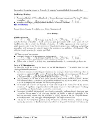 Excerpts from the training program on ‘Personality Development’ conducted by L. R. Associates Pvt. Ltd.

For Further Reading:

•   Armstrong Michael, (1999) A Handbook of Human Resource Management Practice, 7th edition,

•        L. R. Associates Pvt. Ltd.
    Kogan Page
    Monappa Arun, (1997) Managing Human Resources, Macmillan India Ltd.
Self-Awareness
Everyone thinks of changing the world, but no one thinks of changing himself.

                                                      - Leo Tolstoy

Self Development
         L. R. Associates Pvt. Ltd.
Self Development is essential to reach and sustain peak performance and become aware of one’s
capabilities in order to achieve the desired performance. A healthy organization is one, which takes
ample care and pains to develop its employees. Organizations can provide a facilitating and enabling
atmosphere and resources to bring to fruition the aspirations and ambitions of individuals. The
initiative for such an action lies with the individual.

“Self Development” incorporates:

         L. R. Associates Pvt. Ltd.
• Increasing skills to be more effective on the present job.
• Increasing promotion potential in the same organization, and also
• Adding value to the self, to facilitate inter organizational mobility, in case an employee desires so.

Areas of Self Development
An individual needs to identify the areas for his Self Development. The crucial areas for Self
Development can be as follows:
• Develop an aspiration to attain higher competence and results, in other words, inculcating values of
   ‘achievement orientation’. This requires definition of goals for the self in consonance with the goals
         L. R. Associates Pvt. Ltd.
   of the organization as well as the future looking orientation.
• Develop initiative in the form of ‘anticipating’ instead of ‘confronting’ problems of future. Many a
   time individuals do not perceive their responsibility as identifying ‘new areas’, which need attention
   as well as developing ‘new methods’ for solving these problems.
• Environment of business can threaten its safety and result in the redundancy of the present
   operations. A significant proportion of time and energy needs to be devoted towards visualizing
   and identifying any threats from the competitive environment.
• Quite often individuals are completely unaware of the principles applicable in their functional area.
   Even when they are aware of the principles, they lack the abilities to apply such principles to the
   particular situations, because they find it difficult to identify the crucial and the changeable factors
   in the organization. It is such applicability of principles that they have to develop.
• Last, but the most important quality is to be able to make effective decisions. Decision-making
   requires the ‘awareness of the alternative courses of action’ along with their relative importance and




Compilation - Courtesy L. R. Team                                               For Private Circulation Only at IIPM
 
