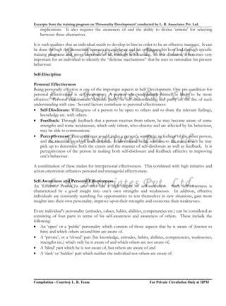 Excerpts from the training program on ‘Personality Development’ conducted by L. R. Associates Pvt. Ltd.
    implications. It also requires the awareness of and the ability to device ‘criteria’ for selecting
    between these alternatives.

It is such qualities that an individual needs to develop in him in order to be an effective manager. It can

        L. R. Associates Pvt. Ltd.
be done through the interaction between the employee and his colleagues, his boss and through specific
training programs and, most important of all, through self-learning. In this direction, it becomes very
important for an individual to identify the “defense mechanisms” that he uses to rationalize his present
behaviour.

Self-Discipline

Personal Effectiveness
Being personally effective is one of the important aspects in Self Development. One pre-condition for
        L. R. Associates Pvt. Ltd.
personal effectiveness is self-awareness. A person who understands himself is likely to be more
effective. Personal effectiveness depends partly on self-understanding and partly on the use of such
understanding with care. Several factors contribute to personal effectiveness:
• Self-Disclosure: Willingness of a person to be open to others and to share the relevant feelings,
    knowledge etc. with others.
• Feedback: Through feedback that a person receives from others, he may become aware of some
    strengths and some weaknesses, which only others, who observe and are affected by his behaviour,
    may be able to communicate.

        L. R. Associates Pvt. Ltd.
• Perceptiveness: Perceptiveness would mean a person’s sensitivity to feelings of the other person,
    and the situation in which both interact. It also means being sensitive to the cues, which he may
    pick up to determine both the extent and the manner of self-disclosure as well as feedback. It is
    perceptiveness of the person in making both self-disclosure and feedback effective in improving
    one’s behaviour.

A combination of these makes for interpersonal effectiveness. This combined with high initiative and
action-orientation enhances personal and managerial effectiveness.


        L. R. Associates Pvt. Ltd.
Self-Awareness and Personal Effectiveness
An ‘Effective Person’ is one who has a high degree of self-awareness. Such self-awareness is
characterized by a good insight into one’s own strengths and weaknesses. In addition, effective
individuals are constantly searching for opportunities to test themselves in new situations, gain more
insights into their own personality, improve upon their strengths and overcome their weaknesses.

Every individual’s personality (attitudes, values, habits, abilities, competencies etc.) can be considered as
consisting of four parts in terms of his self-awareness and awareness of others. These include the
following:
• An ‘open’ or a ‘public’ personality which consists of those aspects that he is aware of (known to
    him) and which others around him are aware of.
• A ‘private’, or a ‘closed’ part (his knowledge, attitudes, habits, abilities, competencies, weaknesses,
    strengths etc.) which only he is aware of and which others are not aware of;
• A ‘blind’ part which he is not aware of, but others are aware of and
• A ‘dark’ or ‘hidden’ part which neither the individual nor others are aware of.




Compilation - Courtesy L. R. Team                                       For Private Circulation Only at IIPM
 