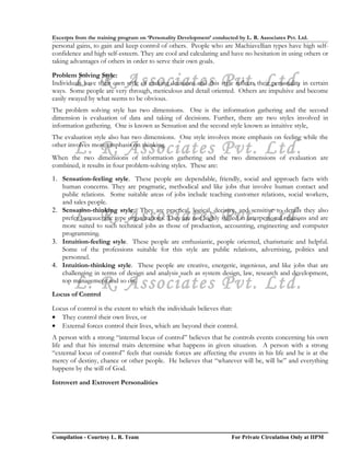 Excerpts from the training program on ‘Personality Development’ conducted by L. R. Associates Pvt. Ltd.
personal gains, to gain and keep control of others. People who are Machiavellian types have high self-
confidence and high self-esteem. They are cool and calculating and have no hesitation in using others or
taking advantages of others in order to serve their own goals.


        L. R. Associates Pvt. Ltd.
Problem Solving Style:
Individuals have their own style of making decisions and this style reflects their personality in certain
ways. Some people are very through, meticulous and detail oriented. Others are impulsive and become
easily swayed by what seems to be obvious.
The problem solving style has two dimensions. One is the information gathering and the second
dimension is evaluation of data and taking of decisions. Further, there are two styles involved in
information gathering. One is known as Sensation and the second style known as intuitive style,
The evaluation style also has two dimensions. One style involves more emphasis on feeling while the

        L. R. Associates Pvt. Ltd.
other involves more emphasis on thinking.
When the two dimensions of information gathering and the two dimensions of evaluation are
combined, it results in four problem-solving styles. These are:
1. Sensation-feeling style. These people are dependable, friendly, social and approach facts with
   human concerns. They are pragmatic, methodical and like jobs that involve human contact and
   public relations. Some suitable areas of jobs include teaching customer relations, social workers,
   and sales people.

        L. R. Associates Pvt. Ltd.
2. Sensation-thinking style. They are practical, logical, decisive, and sensitive to details they also
   prefer bureaucratic type organizations. They are not highly skilled in interpersonal relations and are
   more suited to such technical jobs as those of production, accounting, engineering and computer
   programming.
3. Intuition-feeling style. These people are enthusiastic, people oriented, charismatic and helpful.
   Some of the professions suitable for this style are public relations, advertising, politics and
   personnel.
4. Intuition-thinking style. These people are creative, energetic, ingenious, and like jobs that are
   challenging in terms of design and analysis such as system design, law, research and development,
        L. R. Associates Pvt. Ltd.
   top management and so on.
Locus of Control

Locus of control is the extent to which the individuals believes that:
• They control their own lives, or
• External forces control their lives, which are beyond their control.
A person with a strong “internal locus of control” believes that he controls events concerning his own
life and that his internal traits determine what happens in given situation. A person with a strong
“external locus of control” feels that outside forces are affecting the events in his life and he is at the
mercy of destiny, chance or other people. He believes that “whatever will be, will be” and everything
happens by the will of God.

Introvert and Extrovert Personalities




Compilation - Courtesy L. R. Team                                       For Private Circulation Only at IIPM
 