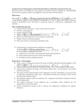 Excerpts from the training program on ‘Personality Development’ conducted by L. R. Associates Pvt. Ltd.
Introvert persons are basically shy, they prefer to be alone and have difficulty in communicating.
Extroverts are outgoing, objective, and aggressive they also relate well with people.
Self-esteem

         L. R. Associates Pvt. Ltd.
Self-esteem is the degree of respect a person has for himself. Self-esteem is a measure of self-
confidence and respect for one’s abilities and motivation. It is also a higher level need in Maslow’s
model of hierarchical needs. Self-esteem is positively related to assertiveness, independence and
creativity.
The socialization process
    a)   Organizational socialization – values, norms, behavior pattern
    •    Provide a challenging job
    •    Provide relevant training
    •
    •
         L. R. Associates Pvt. Ltd.
         Provide timely and consistent feedback
         Select a good first supervisor to be in charge of socialization
    •    Design a relaxed orientation program
    •    Place new recruits in work groups with high morals



    b) Characteristics of organizational socialization of employees

         L. R. Associates Pvt. Ltd.
       • Change of attitude, values and behaviour.
       • Continuity of socialization over time.
       • Adjustment to new jobs, work groups and organizational practices.
       • Mutual influence between new recruits and managers.
       • Criticality of early socialization period.

Propositions – Chris Argyris
   • There is lack of congruency between the needs of healthy individuals and the demands of the

         L. R. Associates Pvt. Ltd.
      formal organization.
   • The resultant of this disturbance are frustration, failure, short – time perspective and conflict.
   • Under certain conditions the degree of frustration, failure, short – time perspective and conflict
      will tend to increase.
   • The nature of the formal principles of the organization cause the subordinate, at any given level,
      to experience competition, rivalry, inter – subordinate hostility and to develop a focus toward
      the parts rather than the whole.
   • The employee adaptive behaviour maintains self – integration and impedes integration with the
      formal organization.
   • The adaptive behaviour of the employees has a cumulative effect, feedback into the
      organization and reinforces itself.
   • Certain management reactions tend to increase the antagonisms underlying the adaptive
      behaviour.




Compilation - Courtesy L. R. Team                                       For Private Circulation Only at IIPM
 