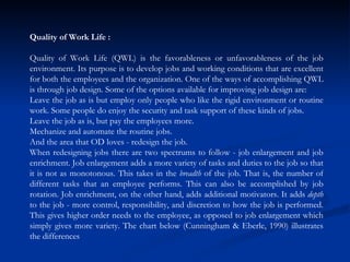 Quality of Work Life : Quality of Work Life (QWL) is the favorableness or unfavorableness of the job environment. Its purpose is to develop jobs and working conditions that are excellent for both the employees and the organization. One of the ways of accomplishing QWL is through job design. Some of the options available for improving job design are:  Leave the job as is but employ only people who like the rigid environment or routine work. Some people do enjoy the security and task support of these kinds of jobs.  Leave the job as is, but pay the employees more.  Mechanize and automate the routine jobs.  And the area that OD loves - redesign the job.  When redesigning jobs there are two spectrums to follow - job enlargement and job enrichment. Job enlargement adds a more variety of tasks and duties to the job so that it is not as monotonous. This takes in the  breadth  of the job. That is, the number of different tasks that an employee performs. This can also be accomplished by job rotation. Job enrichment, on the other hand, adds additional motivators. It adds  depth  to the job - more control, responsibility, and discretion to how the job is performed. This gives higher order needs to the employee, as opposed to job enlargement which simply gives more variety. The chart below (Cunningham & Eberle, 1990) illustrates the differences 