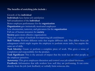 The benefits of enriching jobs include :  Growth of the  individual   Individuals  have better job satisfaction  Self-actualization of the  individual   Better employee performance for the  organization   Organization  gets intrinsically motivated employees  Less absenteeism, turnover, and grievances for the  organization   Full use of human resources for  society   Society  gains more effective organizations  There are a variety of methods for improving job enrichment:  Skill Variety:  Perform different tasks that require different skill. This differs from job enlargement which might require the employee to perform more tasks, but require the same set of skills.  Task Identity:  Create or perform a complete piece of work. This gives a sense of completion and responsibility for the product.  Task Significant:  This is the amount of impact that the work has on other people as the employee perceives.  Autonomy:  This gives employees discretion and control over job related decisions.  Feedback:  Information that tells workers how well they are performing. It can come directly from the job (task feedback) or verbally form someone else.  