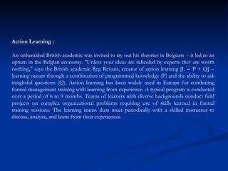 Action Learning : An unheralded British academic was invited to try out his theories in Belgium -- it led to an upturn in the Belgian economy. "Unless your ideas are ridiculed by experts they are worth nothing," says the British academic Reg Revans, creator of action learning [L = P + Q] -- learning occurs through a combination of programmed knowledge (P) and the ability to ask insightful questions (Q). Action learning has been widely used in Europe for combining formal management training with learning from experience. A typical program is conducted over a period of 6 to 9 months. Teams of learners with diverse backgrounds conduct field projects on complex organizational problems requiring use of skills learned in formal training sessions. The learning teams then meet periodically with a skilled instructor to discuss, analyze, and learn from their experiences.  