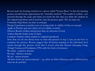Revans basis his learning method on a theory called "System Beta," in that the learning process should closely approximate the "scientific method." The model is cyclical - you proceed through the steps and when you reach the last step you relate the analysis to the original hypothesis and if need be, start the process again. The six steps are:  Formulate Hypothesis (an idea or concept)  Design Experiment (consider ways of testing truth or validity of idea or concept)  Apply in Practice (put into effect, test of validity or truth)  Observe Results (collect and process data on outcomes of test)  Analyze Results (make sense of data)  Compare Analysis (relate analysis to original hypothesis)  Note that you do not always have to enter this process at step 1, but you do have to complete the process. Revans suggest that all human learning at the individual level occurs through this process. Note that it covers what Jim Stewart ( Managing Change Through Training and Development , 1991) calls the levels of existence:  We think - cognitive domain  We feel - affective domain  We do - action domain  All three levels are interconnected -- e.g. what we think influences and is influenced by what we do and feel.  