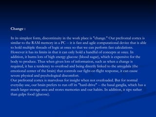 Change : In its simplest form, discontinuity in the work place is "change." Our prefrontal cortex is similar to the RAM memory in a PC -- it is fast and agile computational device that is able to hold multiple threads of logic at once so that we can perform fast calculations. However it has its limits in that it can only hold a handful of concepts at once. In addition, it burns lots of high energy glucose (blood sugar), which is expensive for the body to produce. Thus when given lots of information, such as when a change is required, it has a tendency to overload and being directly linked to the amygdala (the emotional center of the brain) that controls our fight-or-flight response, it can cause severe physical and psychological discomfort.  Our prefrontal cortex is marvelous for insight when not overloaded. But for normal everyday use, our brain prefers to run off its "hard-drive" -- the basal ganglia, which has a much larger storage area and stores memories and our habits. In addition, it sips rather than gulps food (glucose).  