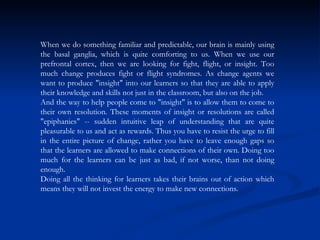When we do something familiar and predictable, our brain is mainly using the basal ganglia, which is quite comforting to us. When we use our prefrontal cortex, then we are looking for fight, flight, or insight. Too much change produces fight or flight syndromes. As change agents we want to produce "insight" into our learners so that they are able to apply their knowledge and skills not just in the classroom, but also on the job.  And the way to help people come to "insight" is to allow them to come to their own resolution. These moments of insight or resolutions are called "epiphanies" -- sudden intuitive leap of understanding that are quite pleasurable to us and act as rewards. Thus you have to resist the urge to fill in the entire picture of change, rather you have to leave enough gaps so that the learners are allowed to make connections of their own. Doing too much for the learners can be just as bad, if not worse, than not doing enough.  Doing all the thinking for learners takes their brains out of action which means they will not invest the energy to make new connections.  