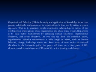 Organizational Behavior (OB) is the study and application of knowledge about how people, individuals, and groups act in organizations. It does this by taking a system approach. That is, it interprets people-organization relationships in terms of the whole person, whole group, whole organization, and whole social system. Its purpose is to build better relationships by achieving human objectives, organizational objectives, and social objectives. As you can see from the definition above, organizational behavior encompasses a wide range of topics, such as human behavior, change, leadership, teams, etc. Since many of these topics are covered elsewhere in the leadership guide, this paper will focus on a few parts of OB: elements, models, social systems, OD, work life, action learning, and change.  