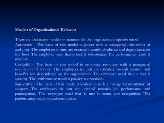 Models of Organizational Behavior There are four major models or frameworks that organizations operate out of:  Autocratic - The basis of this model is power with a managerial orientation of authority. The employees in turn are oriented towards obedience and dependence on the boss. The employee need that is met is subsistence. The performance result is minimal.  Custodial - The basis of this model is economic resources with a managerial orientation of money. The employees in turn are oriented towards security and benefits and dependence on the organization. The employee need that is met is security. The performance result is passive cooperation.  Supportive - The basis of this model is leadership with a managerial orientation of support. The employees in turn are oriented towards job performance and participation. The employee need that is met is status and recognition. The performance result is awakened drives.  