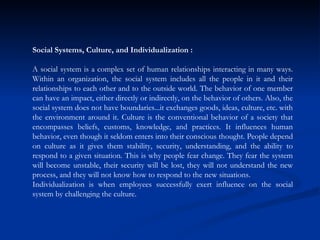 Social Systems, Culture, and Individualization : A social system is a complex set of human relationships interacting in many ways. Within an organization, the social system includes all the people in it and their relationships to each other and to the outside world. The behavior of one member can have an impact, either directly or indirectly, on the behavior of others. Also, the social system does not have boundaries...it exchanges goods, ideas, culture, etc. with the environment around it. Culture is the conventional behavior of a society that encompasses beliefs, customs, knowledge, and practices. It influences human behavior, even though it seldom enters into their conscious thought. People depend on culture as it gives them stability, security, understanding, and the ability to respond to a given situation. This is why people fear change. They fear the system will become unstable, their security will be lost, they will not understand the new process, and they will not know how to respond to the new situations.  Individualization is when employees successfully exert influence on the social system by challenging the culture.  