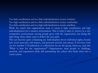 Too little socialization and too little individualization creates isolation.  Too high socialization and too little individualization creates conformity.  Too little socialization and too high individualization creates rebellion.  While the match that organizations want to create is high socialization and high individualization for a creative environment. This is what it takes to survive in a very competitive environment...having people grow with the organization, but doing the right thing when others want to follow the easy path.  This can become quite a balancing act. Individualism favors individual rights, loosely knit social networks, self respect, and personal rewards and careers. It becomes look out for number 1! Socialization or collectivism favors the group, harmony, and asks "What is best for the organization?" Organizations need people to challenge, question, and experiment while still maintaining the culture that binds them into a social system.  