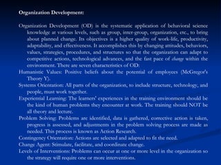 Organization Development: Organization Development (OD) is the systematic application of behavioral science knowledge at various levels, such as group, inter-group, organization, etc., to bring about planned change. Its objectives is a higher quality of work-life, productivity, adaptability, and effectiveness. It accomplishes this by changing attitudes, behaviors, values, strategies, procedures, and structures so that the organization can adapt to competitive actions, technological advances, and the fast pace of  change  within the environment. There are seven characteristics of OD:  Humanistic Values: Positive beliefs about the potential of employees (McGregor's Theory Y).  Systems Orientation: All parts of the organization, to include structure, technology, and people, must work together.  Experiential Learning: The learners' experiences in the training environment should be the kind of human problems they encounter at work. The training should NOT be all theory and lecture.  Problem Solving: Problems are identified, data is gathered, corrective action is taken, progress is assessed, and adjustments in the problem solving process are made as needed. This process is known as Action Research.  Contingency Orientation: Actions are selected and adapted to fit the need.  Change Agent: Stimulate, facilitate, and coordinate change.  Levels of Interventions: Problems can occur at one or more level in the organization so the strategy will require one or more interventions.  