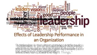 Effects of Leadership Performance in
an Organization
“Leadership is art of accomplishing more than
the science of Management.”
1. Visionaries2. Accept & Overcome Criticism with a +ve
mental Attitude
3. Should act as a motive power to group
efforts.
4. Act as an aid to authority.
“Leadership is not about getting people to do
what they want to do, But getting people to do
what they do not want to do.”
5. Self-confident+ Motivator+ Creative+
Optimistic+ Good Listener=Leader
6. Be Quick to admit Mistakes & slow to
Criticise.
“A Manager is thus, Not a Leader. A Manager is
the one who does things Right & A Leader, on
the other hand, does the Right Things.”
7. Create a +ve Mental Attitude- Gain strength
from the +ve & Don’t be slapped by the -ve.
 