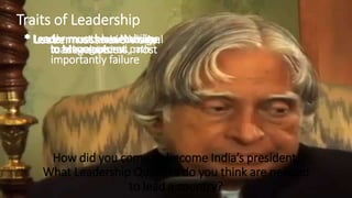 How a Leader should Overcome
Failure/Criticism & Be a Team Leader
How did you come to become India’s president.
What Leadership Qualities do you think are needed
to lead a country?
Traits of Leadership
* Leader must have Vision* Leader must be able to travel
to an unexplored path
* Leader must know how to
manage success, most
importantly failure
* Leader must have courage
to take decision
* Leader must have Nobility
in Management.
 