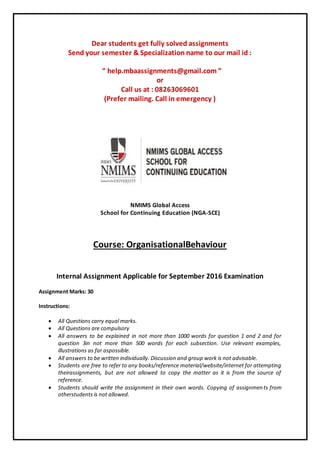 Dear students get fully solved assignments
Send your semester & Specialization name to our mail id :
“ help.mbaassignments@gmail.com ”
or
Call us at : 08263069601
(Prefer mailing. Call in emergency )
NMIMS Global Access
School for Continuing Education (NGA-SCE)
Course: OrganisationalBehaviour
Internal Assignment Applicable for September 2016 Examination
Assignment Marks: 30
Instructions:
 All Questions carry equal marks.
 All Questions are compulsory
 All answers to be explained in not more than 1000 words for question 1 and 2 and for
question 3in not more than 500 words for each subsection. Use relevant examples,
illustrations as far aspossible.
 All answers to be written individually. Discussion and group work is not advisable.
 Students are free to refer to any books/reference material/website/internet for attempting
theirassignments, but are not allowed to copy the matter as it is from the source of
reference.
 Students should write the assignment in their own words. Copying of assignments from
otherstudents is not allowed.
 