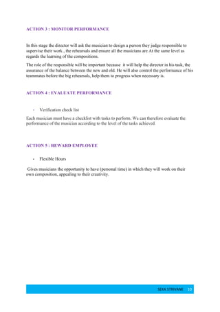 SEKA STRIVANE 10
ACTION 3 : MONITOR PERFORMANCE
In this stage the director will ask the musician to design a person they judge responsible to
supervise their work , the rehearsals and ensure all the musicians are At the same level as
regards the learning of the compositions.
The role of the responsible will be important because it will help the director in his task, the
assurance of the balance between the new and old. He will also control the performance of his
teammates before the big rehearsals, help them to progress when necessary is.
ACTION 4 : EVALUATE PERFORMANCE
- Verification check list
Each musician must have a checklist with tasks to perform. We can therefore evaluate the
performance of the musician according to the level of the tasks achieved.
ACTION 5 : REWARD EMPLOYEE
- Flexible Hours
Gives musicians the opportunity to have (personal time) in which they will work on their
own composition, appealing to their creativity.
 