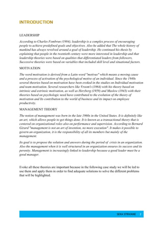 SEKA STRIVANE 2
LEADERSHIP
According to Charles Fombrun (1984), leadership is a complex process of encouraging
people to achieve predefined goals and objectives. Also he added that The whole history of
mankind has always revolved around a goal of leadership. He continued his thesis by
explaining that people in the twentieth century were more interested in leadership and that
leadership theories were based on qualities that differentiated leaders from followers,
Successive theories were based on variables that included skill level and situational factors.
MOTIVATION
The word motivation is derived from a Latin word "motivus" which means a moving cause
and a process of activation of the psychological motive of an individual. Since the 1940s
several theories based on motivation have been evoked in the studies on Individual motivation
and team motivation. Several researchers like Vroom's (1964) with his theory based on
intrinsic and extrinsic motivation, as well as Herzberg (1959) and Maslow (1943) with their
theories based on psychologic need have contributed to the evolution of the theory of
motivation and Its contribution to the world of business and its impact on employee
productivity.
MANAGEMENT THEORY
The notion of management was born in the late 1960s in the United States. It is definitely like
an art, which allows people to get things done. It is known as a transactional theory that is
centered on organizational roles also on performance and supervision. According to Bernard
Girard "management is not an art of invention, no more execution". It makes it possible to
govern an organization, it is the responsibility of all its members but mainly of the
management.
Its goal is to propose the solution and answers during the period of crisis in an organization.
Also the management when it is well structured in an organization ensures its success and its
perenity. Management is increasingly linked to leadership because a good leader must be a
good manager.
Evoke all these theories are important because in the following case study we will be led to
use them and apply them in order to find adequate solutions to solve the different problems
that will be highlighted.
 