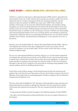 SEKA STRIVANE 3
ZANGA is a small town that houses a Municipal Orchestra (ZMO) which is operated by the
opera structure of the city. In this orchestra most musicians are amateurs, people who are not
experts but who love to play in the group with the aim of gaining experience, also the
majority of them are members of (ZMO) since many years. ZMO is like a family the
members of the group over the years have linked fraternal relations, this friendly working
atmosphere was on the one hand reinforced by the director Mr (Charle Badot) who let each
member work at his own pace, Without pressure, he trusted on his team, did not push them
beyond their limits, he watched over the well-being of everyone. With this way of proceeding
each musician had total freedom on his way of working and his own technique to master the
compositions. Indeed the director was much appreciated because he was very patient with the
members of the orchestra, and shared decison making power, every musician was evolve in
the process.
Recently, given the health problem the director Mr (Charle Badot) left (the OMZ). After his
early departure the structure of the opera judged good to recruit a new leader who will
succeed in a definitive way the former leader, The new recruit is Mr Carlos Perez a young
talented of Spanish origin.
He was very motivated and ambitious its primary objective is to win the annual competition
of orchestras that until then has never been won by (ZMO). He also wants the musical group
to benefit from a subsidy that will allow him to renew their music equipment. To achieve his
goal he decided to reorganize and restructure the orchestra troupe. For this fact it deemed it
advisable to raise the level of expertise of the musicians by recruiting young graduates of the
musical academy and also by doubling rehearsal hours.
Carlos believes that all these changes will be beneficial and will draw the motivation and
quality of the work from the rest of the troupe to the top. Also he plans to increase the level of
difficulty of the compositions by including programs of famous composers that are difficult to
interpret and still unknown to all.
This new reform did not delight the "old" and many of them decided to resign, and others are
demotivated and do not hesitate to sabotage the rehearsals. This new framework is painful,
which means that rehearsals do not proceed. This new situation divided the troop into two
clans:
- Young musicians freshly recruited who approve the ambitious program of Carlos PEREZ
- The elders who feel humiliated, insulted and therefore who do not recognize themselves in
the program.
 