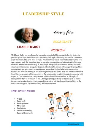 SEKA STRIVANE 5
HOLACRATY
DELEGATION
Mr Charle Badot is a good man, he knows the potential of his team and also his limits, he
perefere gives them a total freedom concerning their style of learning because he knows that
every musician at his own pace of work. What mattered to him was the final result, that is to
say whatever style the musicians used to learn the compositions, what mattered to him was
the result. On the basis of his way of directing it was perceived that there was no hierachic
structure in the musical group, the director did not use his powers of manager to compel the
group to execute tasks. Also we can say that we are in a kind of holacratic management
because the decision-making in the musical group does not come from the director, but rather
from the whole group, all the members of the group are involved in the decision-making with
regard to Concerns musical compositions, rehearsals and interpretation. In this style of
management there is no leader, so Mr Charle gave the possibility to the musician to create
their own artworks , in short it encouraged the creative spirit and gave the possibility to the
musicians to express Their talent freely without constraint.
EMPLOYEES MOOD
- Happy
- Teamwork
- Familly notion
- Motivated
- Confidence
- Creativity thinking
- Peaceful framework
 