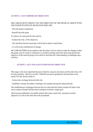 SEKA STRIVANE 9
ACTION 1 : SET CORPORATE OBJECTIVE
MR CARLOS MUST FIRSTLY FIX THE OBJECTIVE OF THE MUSICAL GROUP WITH
THE PARTICIPATION OF MUSICIANS WHO ARE:
- Win the annual competition
- Benefit from the grant
To achieve its main goal he also need to
- Explain the why of the objectives
- The sacrifices that the musicians will be led to make to reach them
- As well as the contributions of change
Mr CARLOS PEREZ must explain in the first place why he wants to make the changes within
the group, why he wants to restructure it, around a meeting and at the same time present the
objective of the musical group to his whole to facilitate the Understanding of challenges they
will face.
- ACTION 2 : SET AND ALIGN EMPLOYEES OBJECTIVE
This stage is the most important because it directly concerns musicians and the tasks they will
be led to perform . But how can Mr. CARLOS succeed in getting the old musicians to his
cause? For this fact he needs to:
- Create time exchange between both clan
- Establish a climate favorable to dialogue, for example during the rehearsal break
The establishment of dialogue between the two clans that have been created will allow each
one to express himself and the team to progress towards a single goal.
After having established a favorable climate Mr Carlos could with musicians set their
objectives as well as the tasks that will accomplish.
 