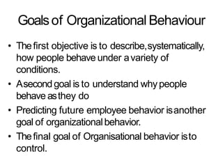 Goalsof Organizational Behaviour
• Thefirst objective is to describe,systematically,
how people behave under avariety of
conditions.
• Asecondgoal is to understand whypeople
behave asthey do
• Predicting future employee behavior isanother
goal of organizationalbehavior.
• Thefinal goal of Organisational behavior isto
control.
 