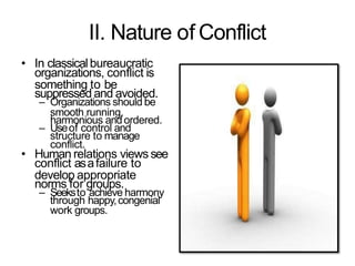 II. Nature of Conflict
• In classicalbureaucratic
organizations, conflict is
something to be
suppressed and avoided.
– Organizations should be
smooth running,
harmonious andordered.
– Useof control and
structure to manage
conflict.
• Human relations views see
conflict asafailure to
develop appropriate
norms for groups.
– Seeksto achieve harmony
through happy,congenial
work groups.
 