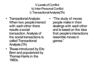 V.LevelsofConflict
b) Inter-PersonalConflict
i) TransactionalAnalysis(TA)
• TransactionalAnalysis:
When two peopleinteract
with eachother there
results asocial
transaction. Analysis of
the social transactions is
called Transactional
Analysis.(TA)
• TAwasintroduced by Eric
Bern and popularized by
ThomasHarris in the
1960s.
• “The study of moves
people makein their
dealings with eachother
and is based on the idea
that people’sinteractions
resemble movesin
games.”
 