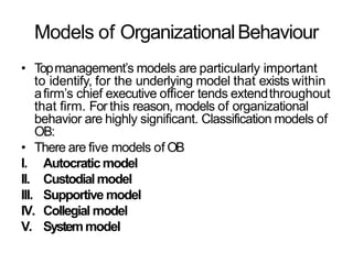 Models of OrganizationalBehaviour
• Topmanagement’s models are particularly important
to identify, for the underlying model that exists within
afirm’s chief executive officer tends extendthroughout
that firm. For this reason, models of organizational
behavior are highly significant. Classification models of
OB:
• There are five models of OB
I. Autocraticmodel
II. Custodialmodel
III. Supportive model
IV. Collegial model
V. Systemmodel
 