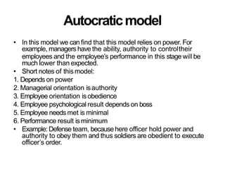 Autocraticmodel
• In this model we can find that this model relies on power. For
example, managers have the ability, authority to controltheir
employees and the employee’s performance in this stage will be
much lower than expected.
• Short notes of thismodel:
1. Depends on power
2. Managerial orientation isauthority
3. Employee orientation is obedience
4. Employee psychological result depends on boss
5. Employee needs met is minimal
6. Performance result isminimum
• Example: Defense team, becausehere officer hold power and
authority to obey them and thus soldiers are obedient to execute
officer’s order.
 