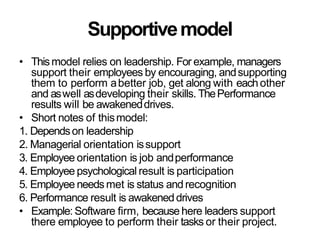 Supportivemodel
• Thismodel relies on leadership. For example, managers
support their employees by encouraging, andsupporting
them to perform abetter job, get along with eachother
and aswell asdeveloping their skills. ThePerformance
results will be awakeneddrives.
• Short notes of thismodel:
1. Dependson leadership
2. Managerial orientation issupport
3. Employee orientation is job andperformance
4. Employee psychological result is participation
5. Employee needs met is status and recognition
6. Performance result is awakeneddrives
• Example: Software firm, because here leaders support
there employee to perform their tasks or their project.
 