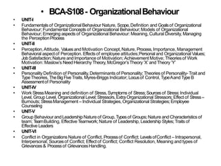 • BCA-S108- OrganizationalBehaviour
• UNIT-I
• Fundamentals of Organizational Behaviour Nature, Scope,Definition and Goalsof Organizational
Behaviour; Fundamental Concepts of Organizational Behaviour; Models of Organizational
Behaviour; Emerging aspects of Organizational Behaviour: Meaning, Cultural Diversity, Managing
the PerceptionProcess
• UNIT-II
• Perception,Attitude, Valuesand Motivation Concept,Nature, Process,Importance, Management
Behavioral aspectof Perception. Effectsof employee attitudes;Personal and Organizational Values;
JobSatisfaction;Nature and Importance of Motivation; Achievement Motive; Theories of Work
Motivation: Maslow’s Need Hierarchy Theory, McGregor’sTheory ‘X’ andTheory ‘Y’
• UNIT-III
• PersonalityDefinition of Personality, Determinants of Personality;Theories of Personality-Trait and
TypeTheories, TheBigFiveTraits, Myres-Briggs Indicator; Locusof Control, TypeAand TypeB
Assessmentof Personality
• UNIT-IV
• Work StressMeaning and definition of Stress,Symptoms of Stress;Sourcesof Stress:Individual
Level, Group Level, Organizational Level; Stressors,Extra Organizational Stressors; Effect of Stress–
Burnouts; StressManagement – Individual Strategies, Organizational Strategies;Employee
Counseling
• UNIT-V
• Group BehaviourandLeadership Nature of Group,Typesof Groups; Nature and Characteristicsof
team; TeamBuilding, Effective Teamwork; Nature of Leadership, Leadership Styles;Traits of
Effective Leaders
• UNIT-VI
• Conflict in OrganizationsNature of Conflict, Processof Conflict; LevelsofConflict – Intrapersonal,
Interpersonal; Sourcesof Conflict; Effect of Conflict; Conflict Resolution, Meaning and types of
Grievances & Processof GrievancesHandling.
 