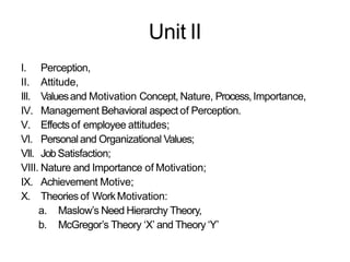 Unit II
I. Perception,
II. Attitude,
III. Valuesand Motivation Concept, Nature, Process,Importance,
IV. Management Behavioral aspect of Perception.
V. Effectsof employee attitudes;
VI. Personal and Organizational Values;
VII. JobSatisfaction;
VIII. Nature and Importance of Motivation;
IX. Achievement Motive;
X. Theories of WorkMotivation:
a. Maslow’s Need Hierarchy Theory,
b. McGregor’s Theory ‘X’ and Theory ‘Y’
 