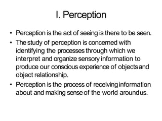 I. Perception
• Perception is the act of seeing is there to be seen.
• Thestudy of perception is concerned with
identifying the processesthrough which we
interpret and organize sensory information to
produce our conscious experience of objectsand
object relationship.
• Perception is the process of receivinginformation
about and making senseof the world aroundus.
 