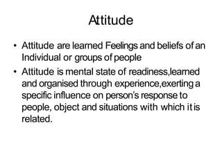 Attitude
• Attitude are learned Feelings and beliefs ofan
Individual or groups of people
• Attitude is mental state of readiness,learned
and organised through experience,exertinga
specific influence on person’s response to
people, object and situations with which itis
related.
 