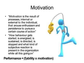 Motivation
• “Motivation is the result of
processes, internal or
external to the individual,
that arouse enthusiasmand
persistence to pursuea
certain course of action”
• “How behaviour gets
started, is energised, is
sustained, is directed, is
stopped and what kind of
subjective reaction is
present in the organization
while all this goingon”
Performance=f(ability x motivation)
 