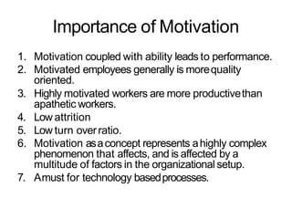Importance of Motivation
1. Motivation coupled with ability leads to performance.
2. Motivated employees generally is morequality
oriented.
3. Highly motivated workers are more productivethan
apathetic workers.
4. Low attrition
5. Low turn overratio.
6. Motivation asaconcept represents ahighly complex
phenomenon that affects, and is affected by a
multitude of factors in the organizational setup.
7. Amust for technology basedprocesses.
 