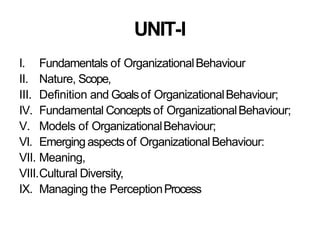 UNIT-I
I. Fundamentals of OrganizationalBehaviour
II. Nature, Scope,
III. Definition and Goalsof OrganizationalBehaviour;
IV. Fundamental Concepts of OrganizationalBehaviour;
V. Models of OrganizationalBehaviour;
VI. Emerging aspectsof OrganizationalBehaviour:
VII. Meaning,
VIII.Cultural Diversity,
IX. Managing the PerceptionProcess
 