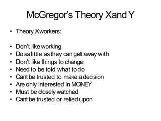 McGregor’s Theory XandY
• Theory Xworkers:
• Don’t likeworking
• Doaslittle asthey canget away with
• Don’t like things to change
• Need to be told what todo
• Cant be trusted to make adecision
• Are only interested in MONEY
• Must be closely watched
• Cant be trusted or reliedupon
 