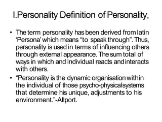 I.Personality Definition of Personality,
• Theterm personality hasbeen derived fromlatin
‘Persona’which means “to speakthrough”.Thus,
personality is used in terms of influencing others
through external appearance. Thesum total of
waysin which and individual reacts andinteracts
with others.
• “Personality is the dynamic organisationwithin
the individual of those psycho-physicalsystems
that determine his unique, adjustments to his
environment.”-Allport.
 